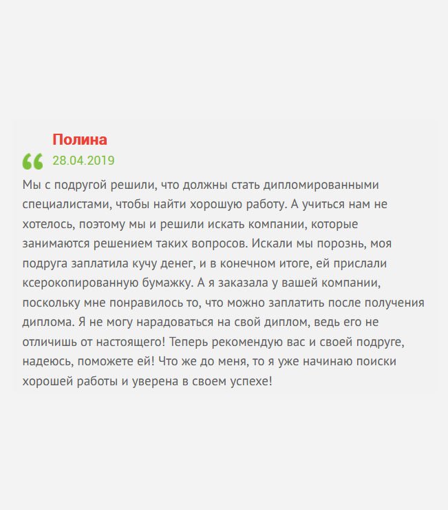 gosznak-diplomy.com Мы с сестрой решили, что должны стать дипломированными специалистами, чтобы добиться успеха в жизни и построить достойную карьеру. Учиться не очень хотелось, поэтому решили пойти легким путем, и купить диплом. Но мнения по выбору компании разошлись. Как результат – ей прислали ксерокопированную бумажку, за которую она отвалила кучу денег, а вы мне прислали классный оригинальный диплом. Теперь рекомендую вас сестре, и, надеюсь, вы ей поможете! А я займусь поиском хорошей работы!